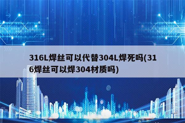 316L焊丝可以代替304L焊死吗(316焊丝可以焊304材质吗)