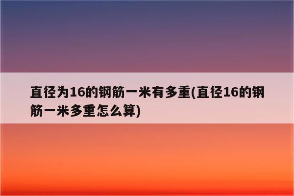 直径为16的钢筋一米有多重(直径16的钢筋一米多重怎么算)