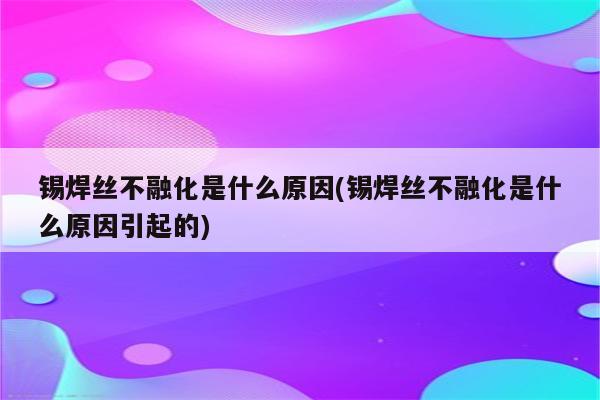 锡焊丝不融化是什么原因(锡焊丝不融化是什么原因引起的)