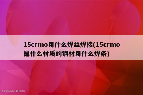 15crmo用什么焊丝焊接(15crmo是什么材质的钢材用什么焊条)