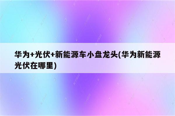 华为+光伏+新能源车小盘龙头(华为新能源光伏在哪里)