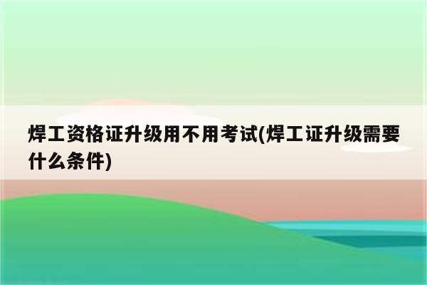 焊工资格证升级用不用考试(焊工证升级需要什么条件)