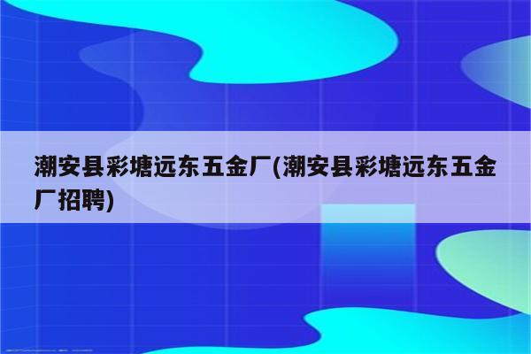 潮安县彩塘远东五金厂(潮安县彩塘远东五金厂招聘)