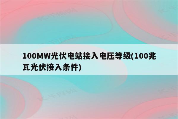 100MW光伏电站接入电压等级(100兆瓦光伏接入条件)