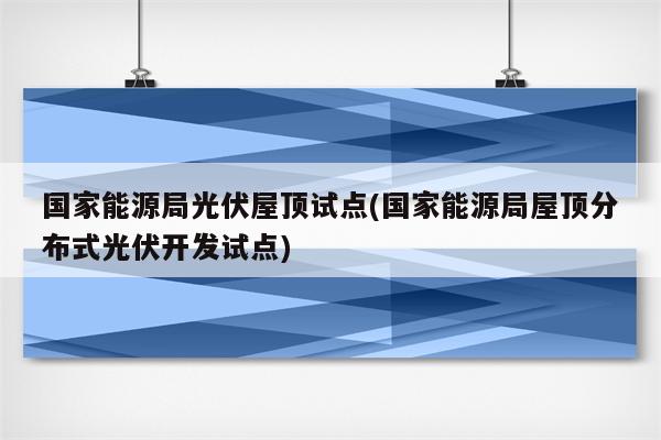 国家能源局光伏屋顶试点(国家能源局屋顶分布式光伏开发试点)