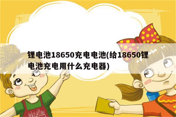 锂电池18650充电电池(给18650锂电池充电用什么充电器)