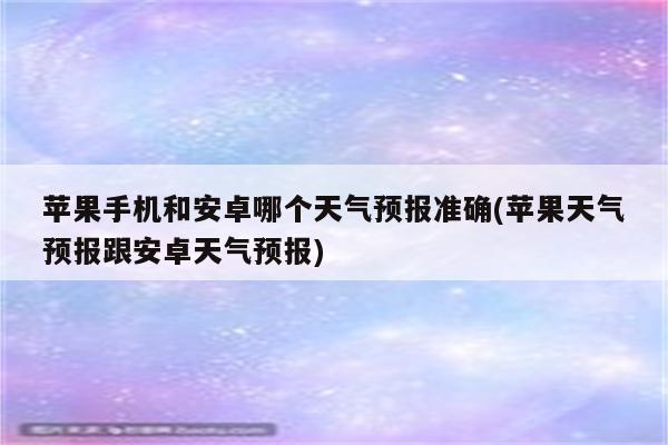 苹果手机和安卓哪个天气预报准确(苹果天气预报跟安卓天气预报)