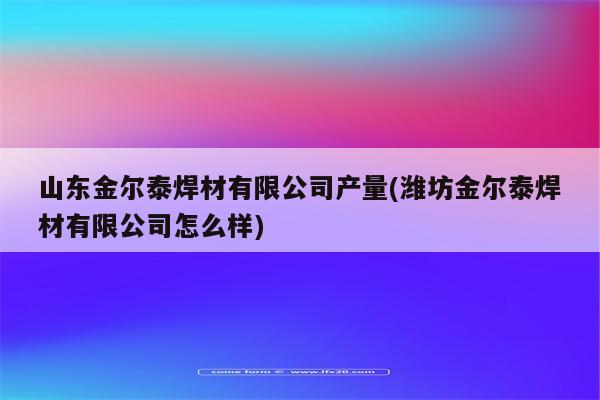 山东金尔泰焊材有限公司产量(潍坊金尔泰焊材有限公司怎么样)