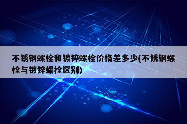 不锈钢螺栓和镀锌螺栓价格差多少(不锈钢螺栓与镀锌螺栓区别)