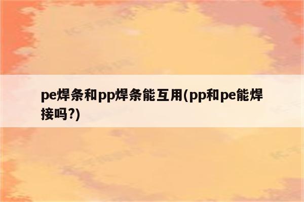 pe焊条和pp焊条能互用(pp和pe能焊接吗?)