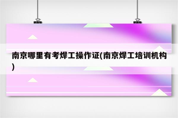 南京哪里有考焊工操作证(南京焊工培训机构)