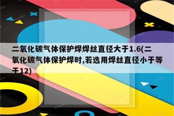 二氧化碳气体保护焊焊丝直径大于1.6(二氧化碳气体保护焊时,若选用焊丝直径小于等于12)