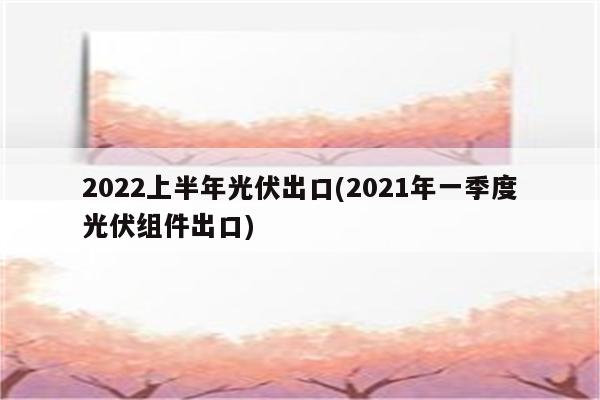 2022上半年光伏出口(2021年一季度光伏组件出口)