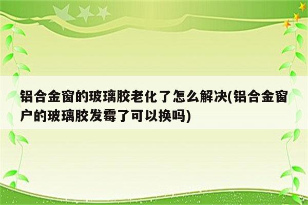 铝合金窗的玻璃胶老化了怎么解决(铝合金窗户的玻璃胶发霉了可以换吗)