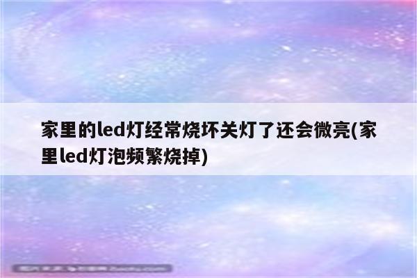 家里的led灯经常烧坏关灯了还会微亮(家里led灯泡频繁烧掉)