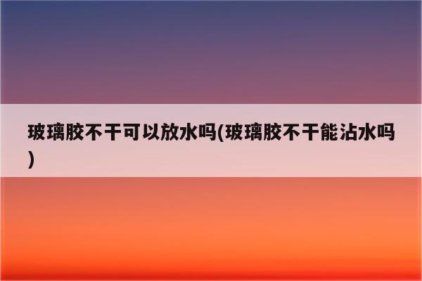 玻璃胶不干可以放水吗(玻璃胶不干能沾水吗)