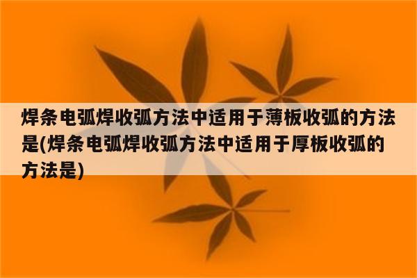 焊条电弧焊收弧方法中适用于薄板收弧的方法是(焊条电弧焊收弧方法中适用于厚板收弧的方法是)