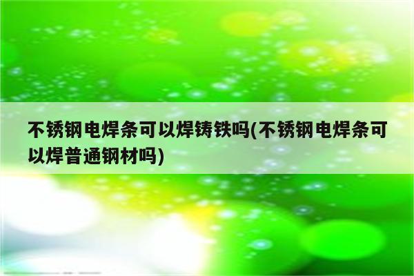 不锈钢电焊条可以焊铸铁吗(不锈钢电焊条可以焊普通钢材吗)