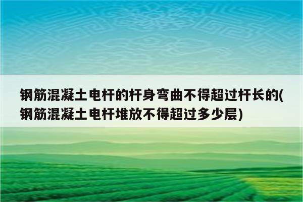 钢筋混凝土电杆的杆身弯曲不得超过杆长的(钢筋混凝土电杆堆放不得超过多少层)