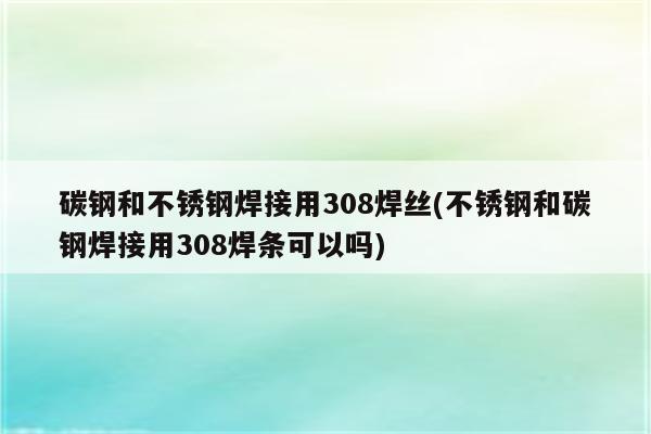 碳钢和不锈钢焊接用308焊丝(不锈钢和碳钢焊接用308焊条可以吗)