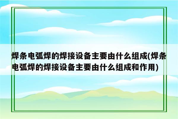 焊条电弧焊的焊接设备主要由什么组成(焊条电弧焊的焊接设备主要由什么组成和作用)