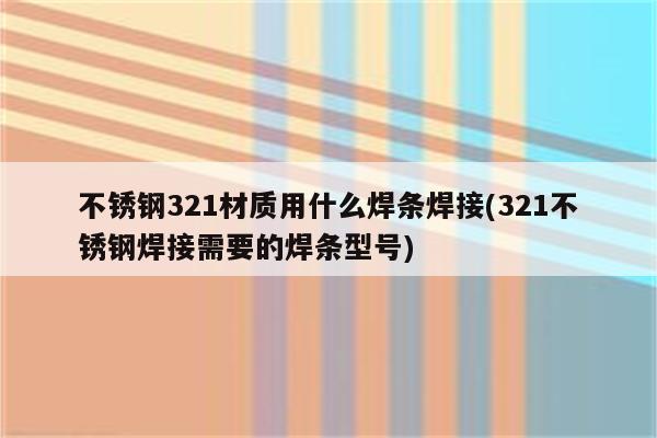 不锈钢321材质用什么焊条焊接(321不锈钢焊接需要的焊条型号)