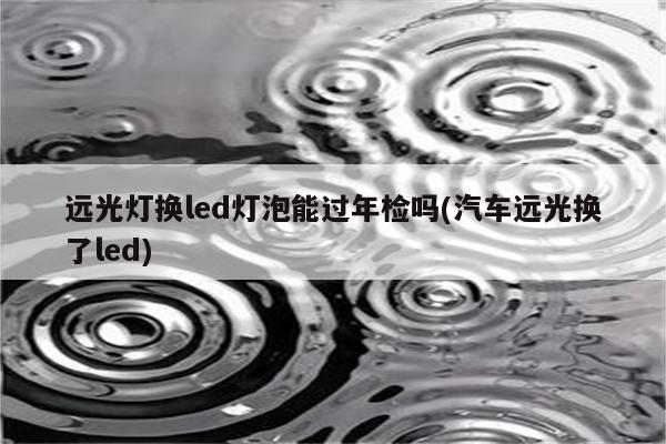 远光灯换led灯泡能过年检吗(汽车远光换了led)