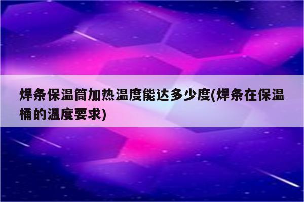 焊条保温筒加热温度能达多少度(焊条在保温桶的温度要求)