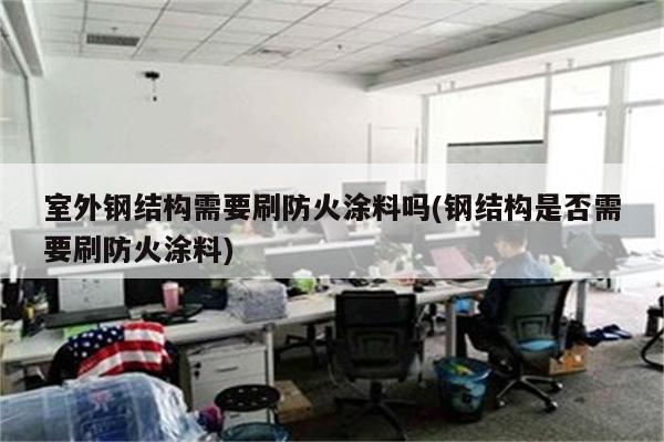 室外钢结构需要刷防火涂料吗(钢结构是否需要刷防火涂料)