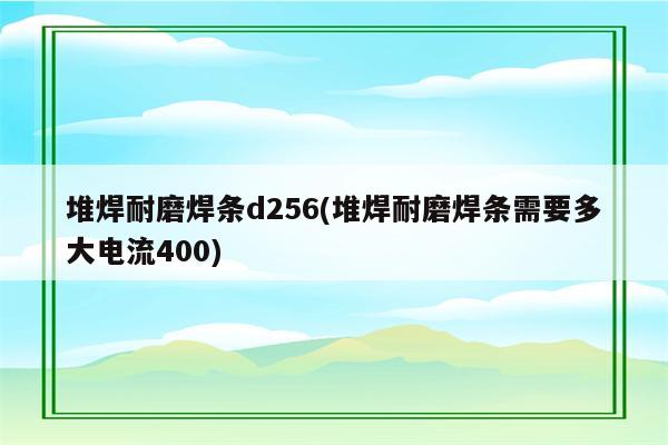 堆焊耐磨焊条d256(堆焊耐磨焊条需要多大电流400)