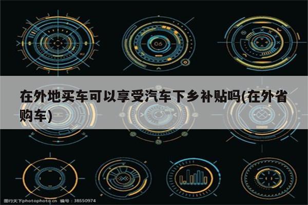 在外地买车可以享受汽车下乡补贴吗(在外省购车)