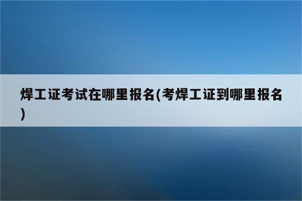 焊工证考试在哪里报名(考焊工证到哪里报名)