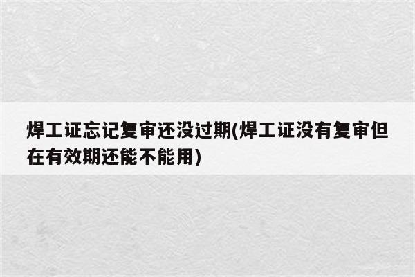 焊工证忘记复审还没过期(焊工证没有复审但在有效期还能不能用)