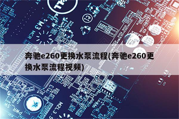 奔驰e260更换水泵流程(奔驰e260更换水泵流程视频)