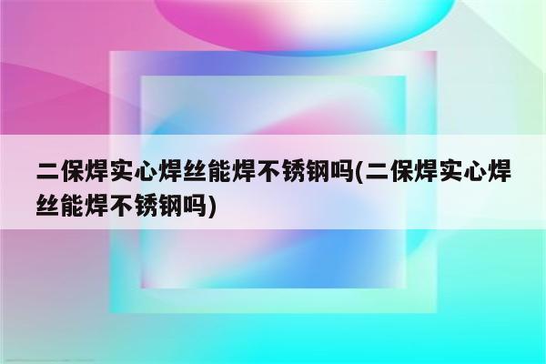 二保焊实心焊丝能焊不锈钢吗(二保焊实心焊丝能焊不锈钢吗)