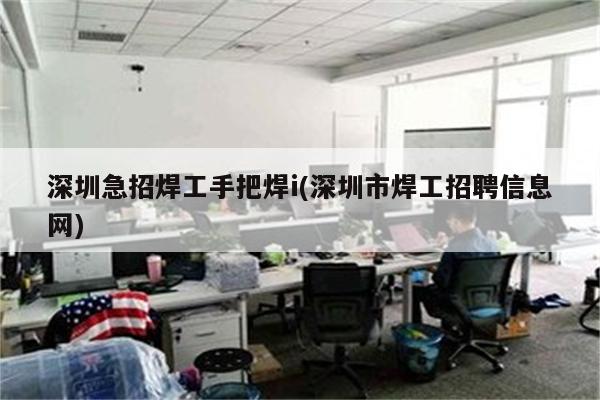 深圳急招焊工手把焊i(深圳市焊工招聘信息网)