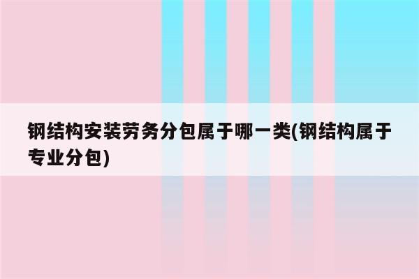 钢结构安装劳务分包属于哪一类(钢结构属于专业分包)