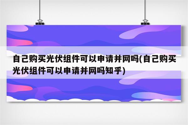 自己购买光伏组件可以申请并网吗(自己购买光伏组件可以申请并网吗知乎)