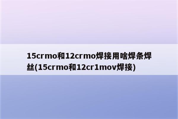 15crmo和12crmo焊接用啥焊条焊丝(15crmo和12cr1mov焊接)