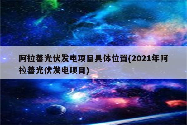 阿拉善光伏发电项目具体位置(2021年阿拉善光伏发电项目)