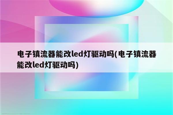 电子镇流器能改led灯驱动吗(电子镇流器能改led灯驱动吗)