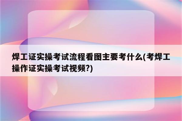 焊工证实操考试流程看图主要考什么(考焊工操作证实操考试视频?)