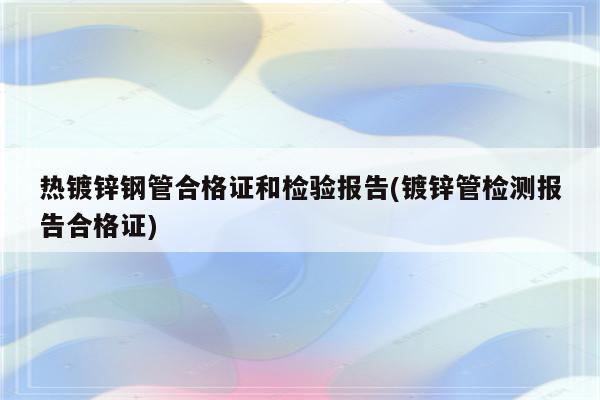 热镀锌钢管合格证和检验报告(镀锌管检测报告合格证)