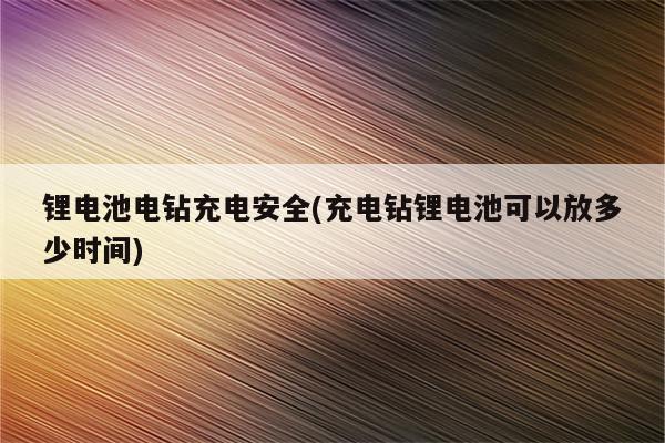 锂电池电钻充电安全(充电钻锂电池可以放多少时间)