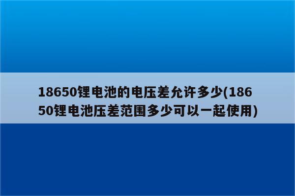 18650锂电池的电压差允许多少(18650锂电池压差范围多少可以一起使用)