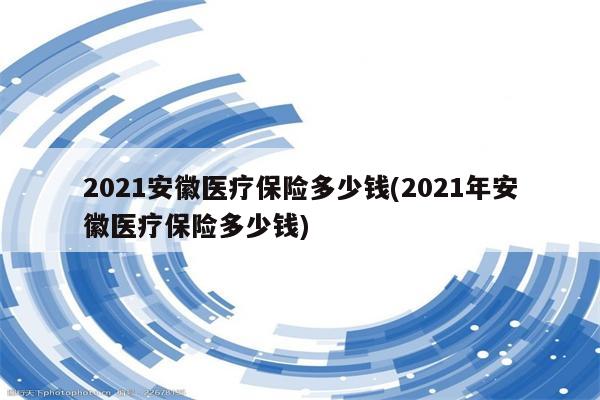 2021安徽医疗保险多少钱(2021年安徽医疗保险多少钱)