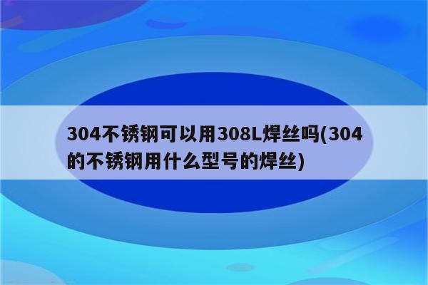 304不锈钢可以用308L焊丝吗(304的不锈钢用什么型号的焊丝)