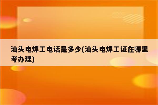 汕头电焊工电话是多少(汕头电焊工证在哪里考办理)