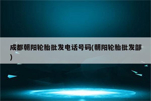 成都朝阳轮胎批发电话号码(朝阳轮胎批发部)