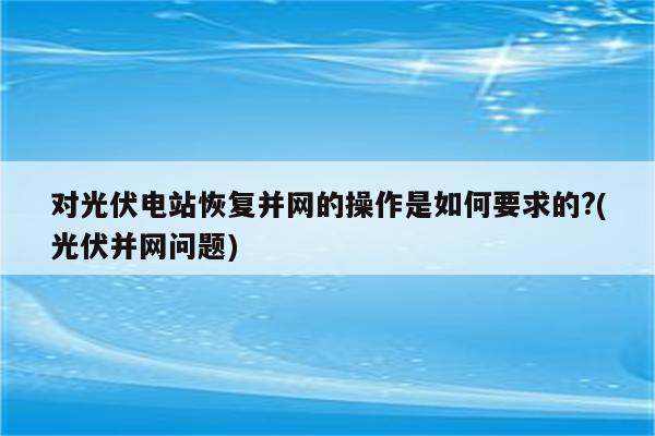 对光伏电站恢复并网的操作是如何要求的?(光伏并网问题)